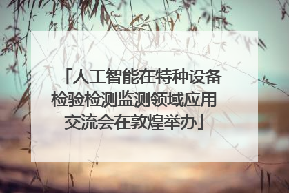 人工智能在特种设备检验检测监测领域应用交流会在敦煌举办