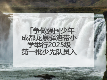 争做强国少年 成都龙泉驿洛带小学举行2025级第一批少先队员入队仪式