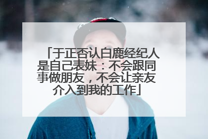 于正否认白鹿经纪人是自己表妹：不会跟同事做朋友，不会让亲友介入到我的工作