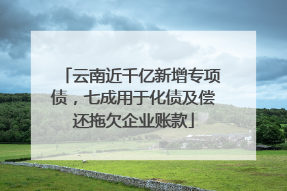 云南近千亿新增专项债，七成用于化债及偿还拖欠企业账款