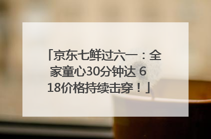 京东七鲜过六一：全家童心30分钟达 618价格持续击穿！