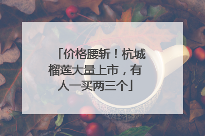 价格腰斩！杭城榴莲大量上市，有人一买两三个
