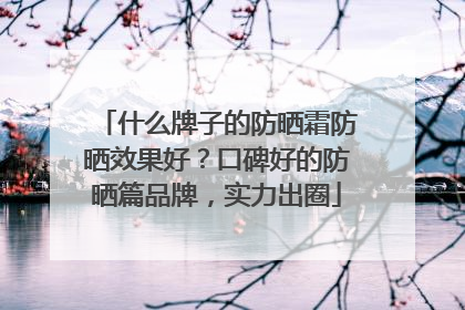 什么牌子的防晒霜防晒效果好？口碑好的防晒篇品牌，实力出圈