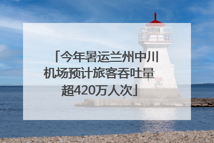 今年暑运兰州中川机场预计旅客吞吐量超420万人次