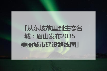 从东坡故里到生态名城：眉山发布2035美丽城市建设路线图