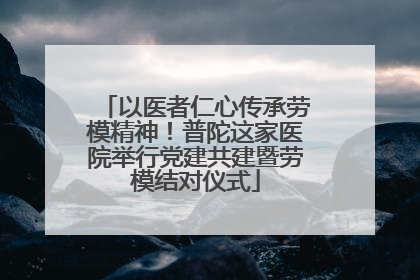 以医者仁心传承劳模精神！普陀这家医院举行党建共建暨劳模结对仪式