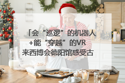 会“巡逻”的机器人+能“穿越”的VR 来西博会德阳馆感受古蜀文明与现代智造的时空对话｜西博视界