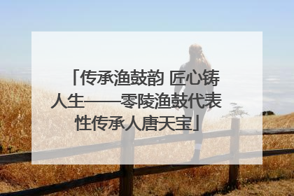 传承渔鼓韵 匠心铸人生——零陵渔鼓代表性传承人唐天宝