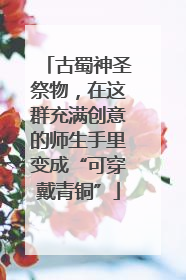 古蜀神圣祭物，在这群充满创意的师生手里变成“可穿戴青铜”