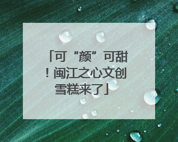 可“颜”可甜！闽江之心文创雪糕来了