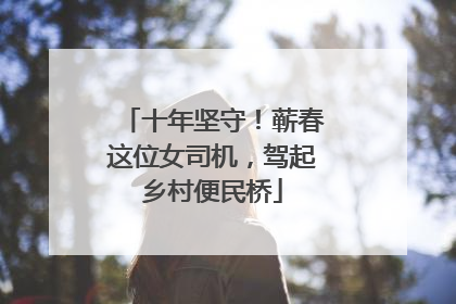 十年坚守！蕲春这位女司机，驾起乡村便民桥