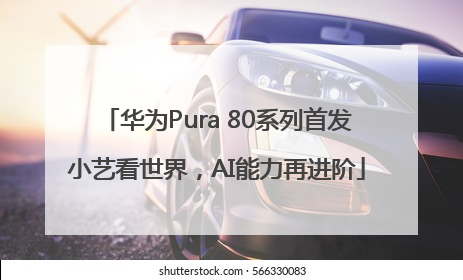 华为Pura 80系列首发小艺看世界，AI能力再进阶