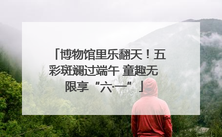 博物馆里乐翻天！五彩斑斓过端午 童趣无限享“六·一”
