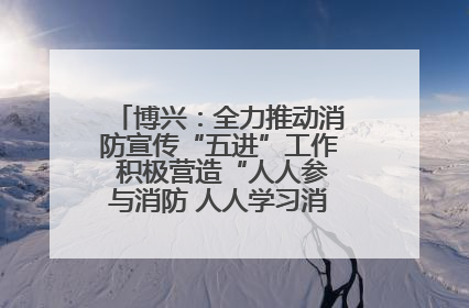 博兴：全力推动消防宣传“五进”工作 积极营造“人人参与消防 人人学习消防”的良好氛围