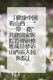 健康中国看山西：“一带一路”共建国家医院管理研修班成员参访山西省人民医院