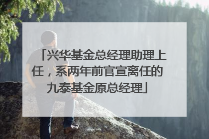 兴华基金总经理助理上任，系两年前官宣离任的九泰基金原总经理