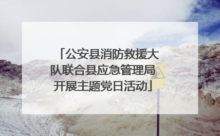 公安县消防救援大队联合县应急管理局开展主题党日活动