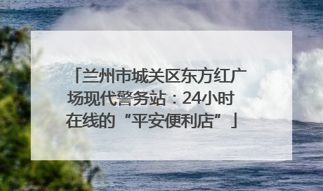 兰州市城关区东方红广场现代警务站：24小时在线的“平安便利店”