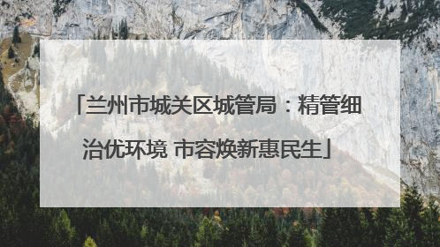 兰州市城关区城管局：精管细治优环境 市容焕新惠民生