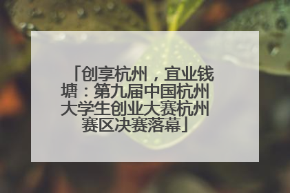 创享杭州，宜业钱塘：第九届中国杭州大学生创业大赛杭州赛区决赛落幕