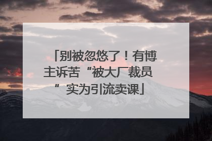 别被忽悠了！有博主诉苦“被大厂裁员”实为引流卖课