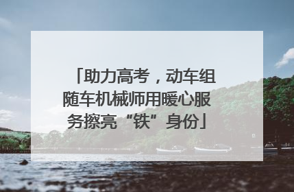 助力高考，动车组随车机械师用暖心服务擦亮“铁”身份