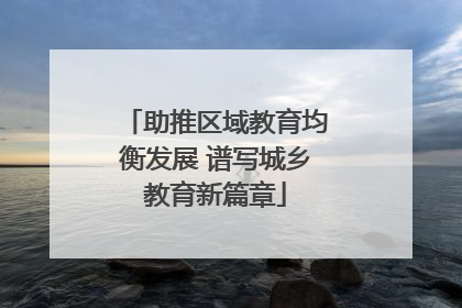 助推区域教育均衡发展 谱写城乡教育新篇章