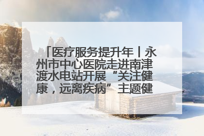 医疗服务提升年丨永州市中心医院走进南津渡水电站开展“关注健康，远离疾病”主题健康促进活动