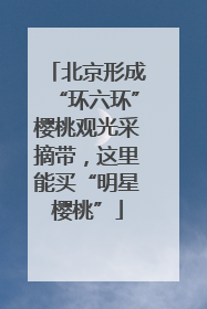 北京形成“环六环”樱桃观光采摘带，这里能买“明星樱桃”