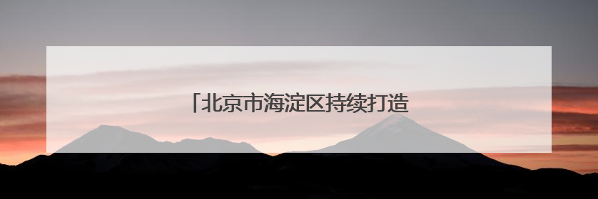 北京市海淀区持续打造“中关村温度”等品牌