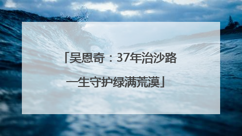 吴恩奇：37年治沙路 一生守护绿满荒漠