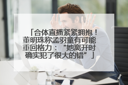 合体直播紧紧拥抱！董明珠称孟羽童有可能重回格力：“她离开时确实犯了很大的错”