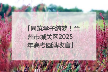 同筑学子绮梦！兰州市城关区2025年高考圆满收官