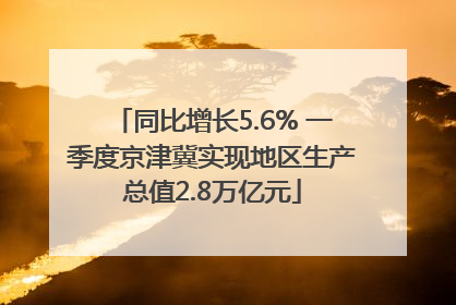 同比增长5.6% 一季度京津冀实现地区生产总值2.8万亿元
