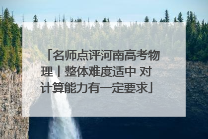 名师点评河南高考物理丨整体难度适中 对计算能力有一定要求