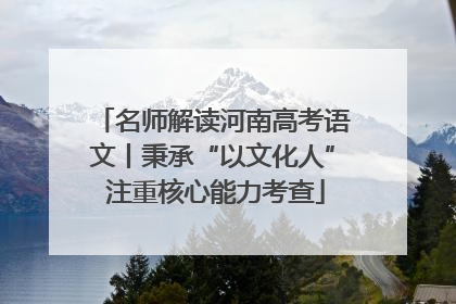 名师解读河南高考语文丨秉承“以文化人” 注重核心能力考查