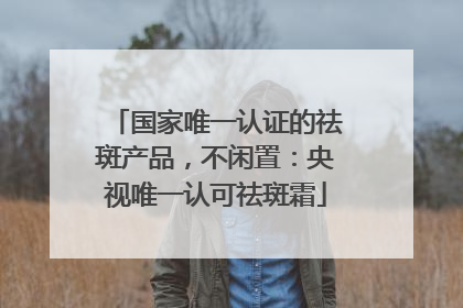 国家唯一认证的祛斑产品，不闲置：央视唯一认可祛斑霜
