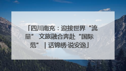 四川南充：迎接世界“流量” 文旅融合奔赴“国际范”｜话锦绣·说安逸