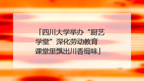 四川大学举办“厨艺学堂”深化劳动教育 课堂里飘出川香蜀味