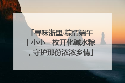 寻味浙里·粽情端午丨小小一枚开化碱水粽，守护那份浓浓乡情