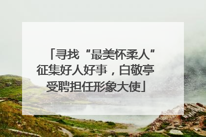 寻找“最美怀柔人”征集好人好事，白敬亭受聘担任形象大使