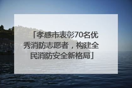 孝感市表彰70名优秀消防志愿者，构建全民消防安全新格局