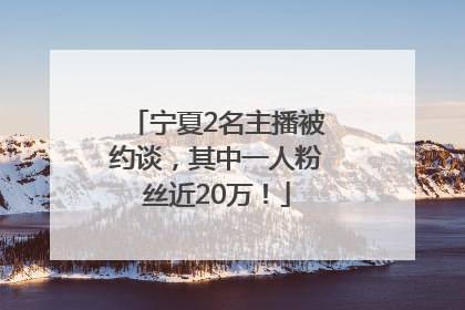 宁夏2名主播被约谈，其中一人粉丝近20万！