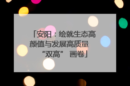 安阳：绘就生态高颜值与发展高质量 “双高” 画卷
