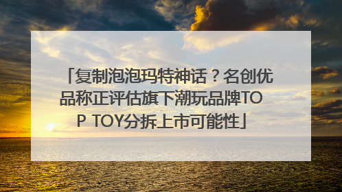 复制泡泡玛特神话？名创优品称正评估旗下潮玩品牌TOP TOY分拆上市可能性