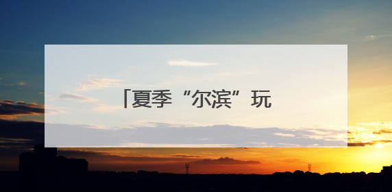 夏季“尔滨”玩什么？“文旅顶流”又上新了！