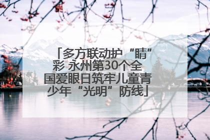 多方联动护“睛”彩 永州第30个全国爱眼日筑牢儿童青少年“光明”防线