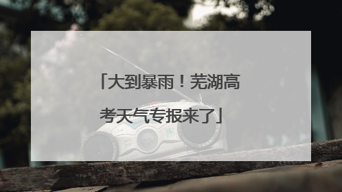 大到暴雨！芜湖高考天气专报来了
