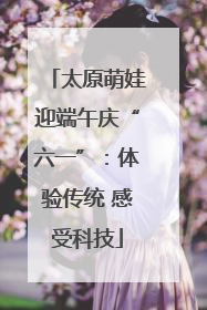 太原萌娃迎端午庆“六一”：体验传统 感受科技