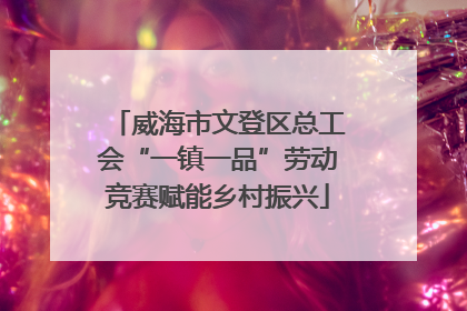 威海市文登区总工会“一镇一品”劳动竞赛赋能乡村振兴